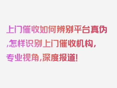 上门催收如何辨别平台真伪,怎样识别上门催收机构，专业视角，深度报道！