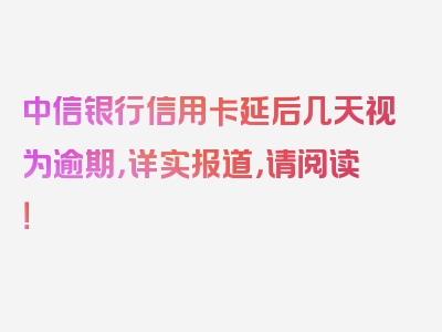 中信银行信用卡延后几天视为逾期，详实报道，请阅读！