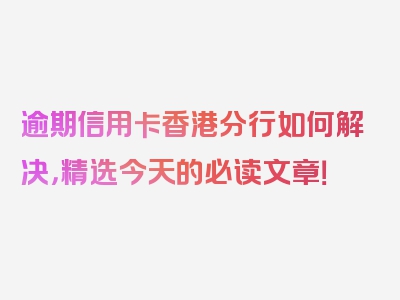 逾期信用卡香港分行如何解决，精选今天的必读文章！