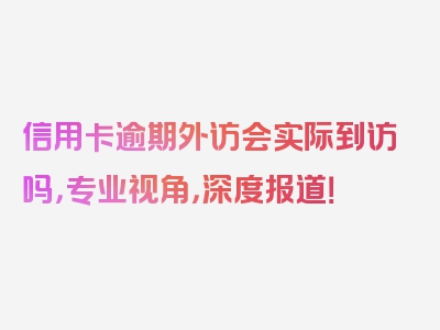 信用卡逾期外访会实际到访吗，专业视角，深度报道！