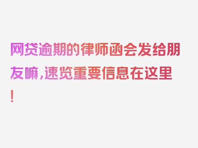 网贷逾期的律师函会发给朋友嘛，速览重要信息在这里！