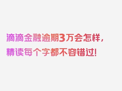 滴滴金融逾期3万会怎样，精读每个字都不容错过！