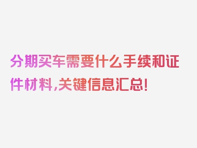 分期买车需要什么手续和证件材料，关键信息汇总！