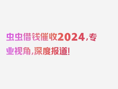 虫虫借钱催收2024，专业视角，深度报道！