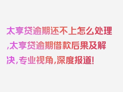 太享贷逾期还不上怎么处理,太享贷逾期借款后果及解决，专业视角，深度报道！