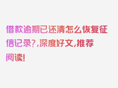 借款逾期已还清怎么恢复征信记录?，深度好文，推荐阅读！