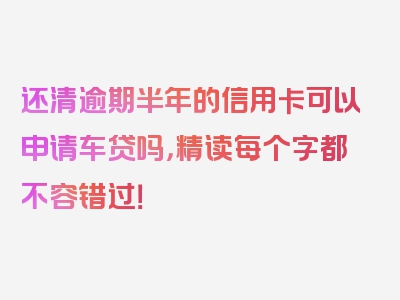 还清逾期半年的信用卡可以申请车贷吗，精读每个字都不容错过！