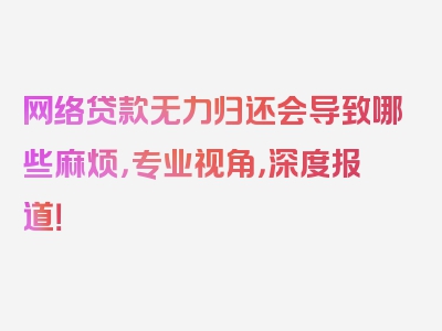 网络贷款无力归还会导致哪些麻烦，专业视角，深度报道！