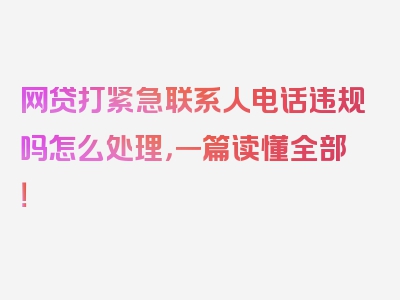 网贷打紧急联系人电话违规吗怎么处理，一篇读懂全部！