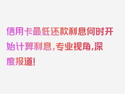 信用卡最低还款利息何时开始计算利息，专业视角，深度报道！