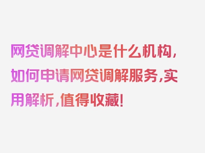 网贷调解中心是什么机构,如何申请网贷调解服务，实用解析，值得收藏！