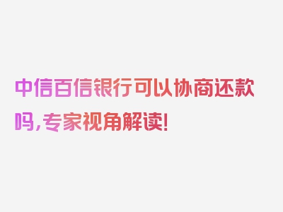 中信百信银行可以协商还款吗，专家视角解读！