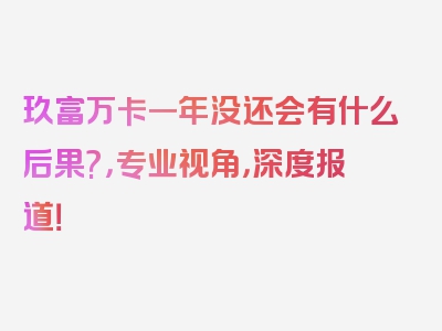 玖富万卡一年没还会有什么后果?，专业视角，深度报道！