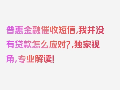 普惠金融催收短信,我并没有贷款怎么应对?，独家视角，专业解读！