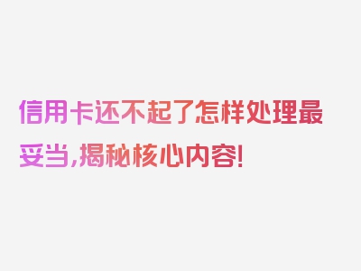 信用卡还不起了怎样处理最妥当，揭秘核心内容！