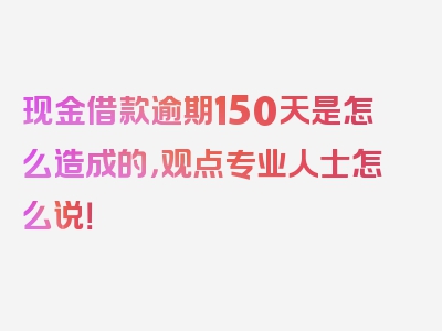 现金借款逾期150天是怎么造成的，观点专业人士怎么说！