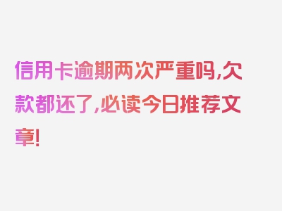 信用卡逾期两次严重吗,欠款都还了，必读今日推荐文章！