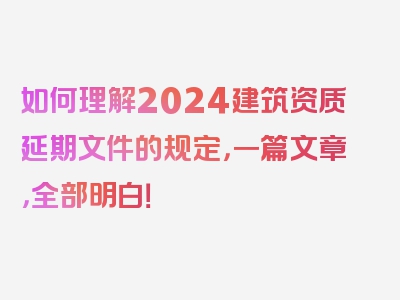 如何理解2024建筑资质延期文件的规定，一篇文章，全部明白！