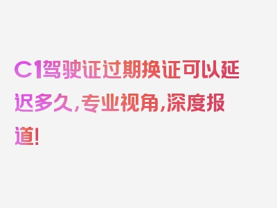 C1驾驶证过期换证可以延迟多久，专业视角，深度报道！