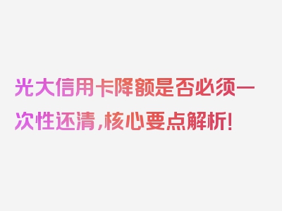 光大信用卡降额是否必须一次性还清，核心要点解析！