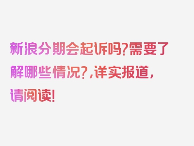 新浪分期会起诉吗?需要了解哪些情况?，详实报道，请阅读！