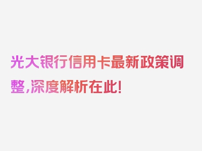 光大银行信用卡最新政策调整，深度解析在此！