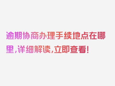 逾期协商办理手续地点在哪里，详细解读，立即查看！