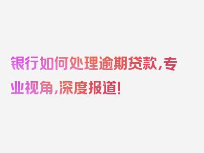 银行如何处理逾期贷款，专业视角，深度报道！