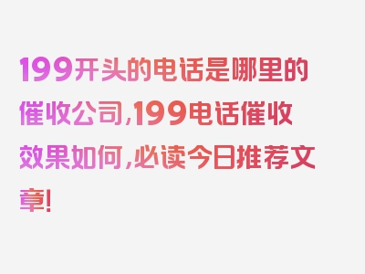 199开头的电话是哪里的催收公司,199电话催收效果如何，必读今日推荐文章！