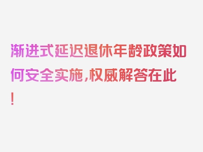 渐进式延迟退休年龄政策如何安全实施，权威解答在此！