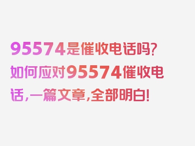 95574是催收电话吗?如何应对95574催收电话，一篇文章，全部明白！