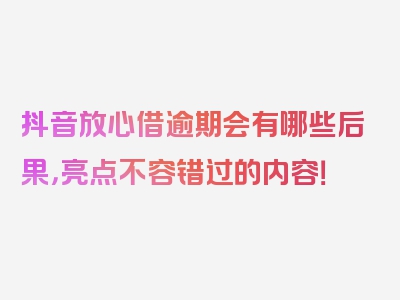 抖音放心借逾期会有哪些后果，亮点不容错过的内容！