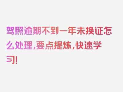 驾照逾期不到一年未换证怎么处理，要点提炼，快速学习！