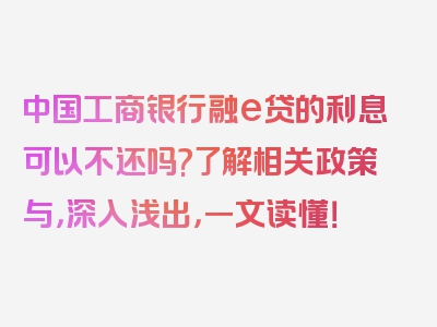 中国工商银行融e贷的利息可以不还吗?了解相关政策与，深入浅出，一文读懂！