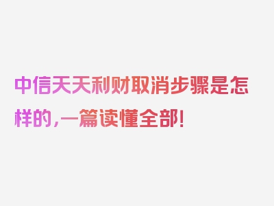 中信天天利财取消步骤是怎样的，一篇读懂全部！