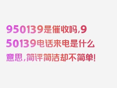 950139是催收吗,950139电话来电是什么意思，简评简洁却不简单！