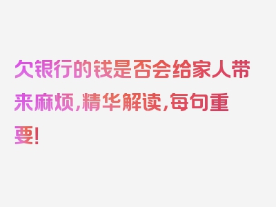 欠银行的钱是否会给家人带来麻烦，精华解读，每句重要！