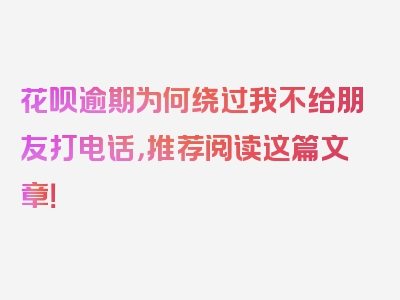 花呗逾期为何绕过我不给朋友打电话，推荐阅读这篇文章！