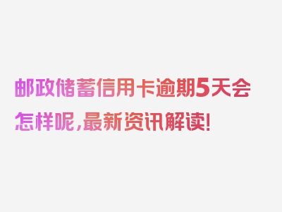 邮政储蓄信用卡逾期5天会怎样呢，最新资讯解读！