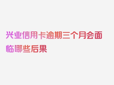 兴业信用卡逾期三个月会面临哪些后果