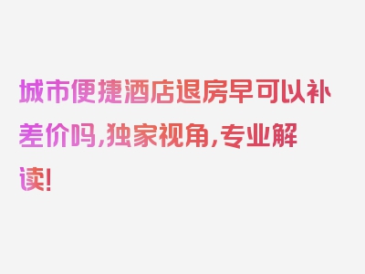 城市便捷酒店退房早可以补差价吗，独家视角，专业解读！