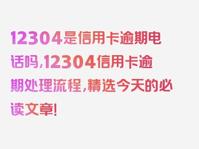 12304是信用卡逾期电话吗,12304信用卡逾期处理流程，精选今天的必读文章！