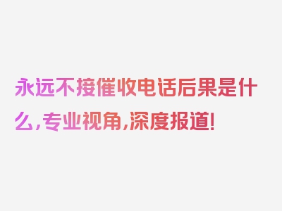 永远不接催收电话后果是什么，专业视角，深度报道！