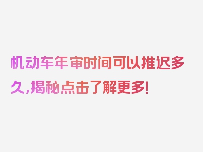 机动车年审时间可以推迟多久，揭秘点击了解更多！