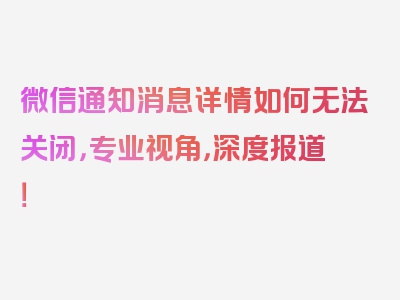 微信通知消息详情如何无法关闭，专业视角，深度报道！