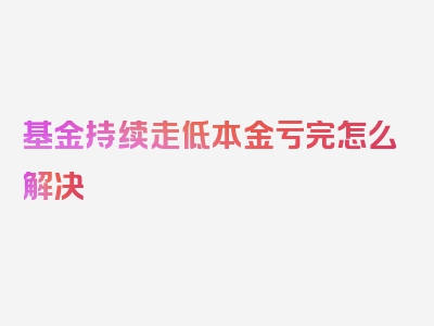 基金持续走低本金亏完怎么解决