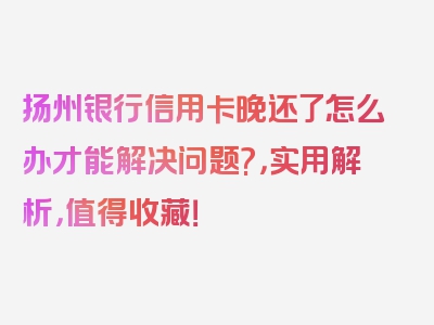 扬州银行信用卡晚还了怎么办才能解决问题?，实用解析，值得收藏！