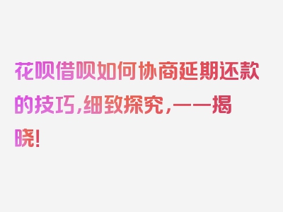 花呗借呗如何协商延期还款的技巧，细致探究，一一揭晓！