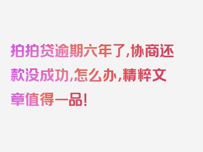 拍拍贷逾期六年了,协商还款没成功,怎么办，精粹文章值得一品！