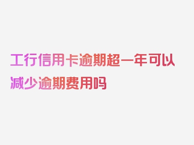 工行信用卡逾期超一年可以减少逾期费用吗